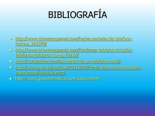 BIBLIOGRAFÍA
 http://www.ehowenespanol.com/hecha-pantalla-del-telefono-
hechos_263370/
 http://www.ehowenespanol.com/funcionan-tableros-circuitos-
telefonos-celulares-como_79232/
 http://culturacion.com/las-partes-de-un-telefono-movil/
 http://www.rtve.es/noticias/20110629/corta-vida-moviles-modelo-
insostenible/444449.shtml
 http://www.gitsinformatica.com/basura.html
 