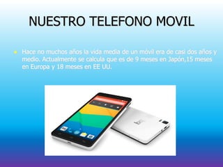 NUESTRO TELEFONO MOVIL
 Hace no muchos años la vida media de un móvil era de casi dos años y
medio. Actualmente se calcula que es de 9 meses en Japón,15 meses
en Europa y 18 meses en EE UU.
 