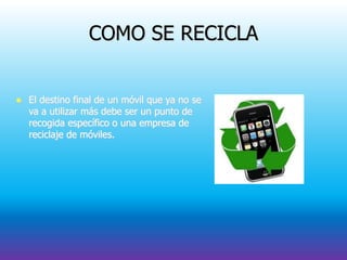 COMO SE RECICLA
 El destino final de un móvil que ya no se
va a utilizar más debe ser un punto de
recogida específico o una empresa de
reciclaje de móviles.
 