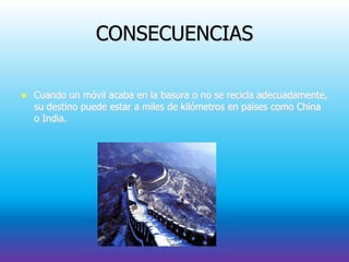CONSECUENCIAS
 Cuando un móvil acaba en la basura o no se recicla adecuadamente,
su destino puede estar a miles de kilómetros en países como China
o India.
 
