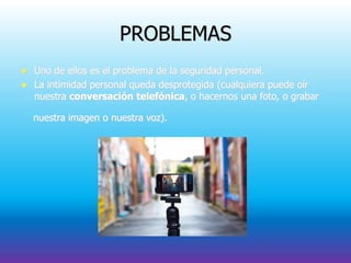 PROBLEMAS
 Uno de ellos es el problema de la seguridad personal.
 La intimidad personal queda desprotegida (cualquiera puede oír
nuestra conversación telefónica, o hacernos una foto, o grabar
nuestra imagen o nuestra voz).
 