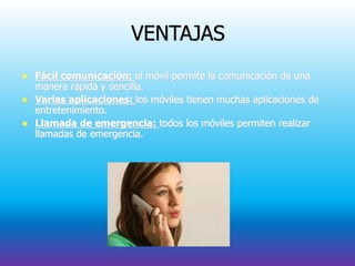 VENTAJAS
 Fácil comunicación: el móvil permite la comunicación de una
manera rápida y sencilla.
 Varias aplicaciones: los móviles tienen muchas aplicaciones de
entretenimiento.
 Llamada de emergencia: todos los móviles permiten realizar
llamadas de emergencia.
 