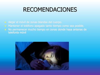 RECOMENDACIONES
 Alejar el móvil de zonas blandas del cuerpo.
 Mantener el teléfono apagado tanto tiempo como sea posible.
 No permanecer mucho tiempo en zonas donde haya antenas de
telefonía móvil
 