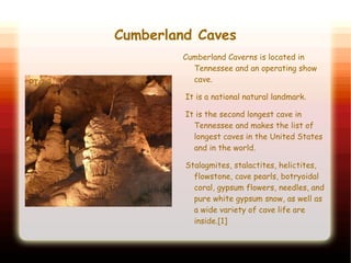 Cumberland Caves
PIC 2
Cumberland Caverns is located in
Tennessee and an operating show
cave.
It is a national natural landmark.
It is the second longest cave in
Tennessee and makes the list of
longest caves in the United States
and in the world.
Stalagmites, stalactites, helictites,
flowstone, cave pearls, botryoidal
coral, gypsum flowers, needles, and
pure white gypsum snow, as well as
a wide variety of cave life are
inside.[1]
 