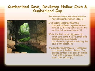 Cumberland Cave, Devilstep Hollow Cave &
Cumberland Gap
PIC 4
The main entrance was discovered by
Aaron Higgenbotham in 1810.[1]
It is widely accepted that the
Cumberland Gap in Appalachia was
formed by flowing water during the
continental plate collisions.[3]
While the last major discovery of
virgin cave came in 1976, small side
passages are occasionally
discovered by spelunkers during the
cave's off season.[4]
The Cumberland Plateau of Tennessee
is a classic tableland plateau. The
plateau surface is an area of gentle
relief with a general elevation of
about 550 meters.[5]
 