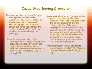 Caves Weathering & Erosion
The term weathering means decay and
decomposition of the rocks.
Weathering has many agents such
as wind and rain .Erosion and
weathering together are what
carves out caves and changes the
Earth's surface. Weathering and
erosion constantly change the
Earth.[6]
Every drop of water on the cave ceiling
yields a tiny amount of calcite,
creating formations that grow from
the ceiling downwards and are
called stalactites.When water
droplets fall on the ground of the
cave, it allows the carbon monoxide
to escape and simultaneously the
water again deposits a tiny amount
of calcite on the ground. These
calcite deposits grow upwards and
are called stalagmites.[6]
When a stalactite and a stalagmite
join into one formation, they form a
columnar feature called stalagnate.
[6]
Caves form in places where the
relatively easy to dissolve limestone
deposits are close to the surface,
that is to say, in places where
sufficient amounts of water, which
dissolves the limestone, can seep
through.[6]
 