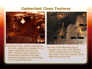 Cumberland Caves Features
PIC 5
The Hall of the Mountain King is
largest cave room in the Eastern
United States and is so immense
that only 1/3 of the chamber can be
seen at any given time.
The Volcano Room, another destination
for early explorers, is named for its
steep, high sides and bowl-like
floor. Another unique feature of
Cumberland Caverns is the huge
chandelier hanging from the ceiling
of the Volcano Room.[4]
PIC 6
 