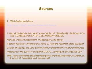Sources
4. 2004 Cumberland Caves
http://everything2.com/title/Cumberland+Caverns
5. 1981 GUIDEBOOK TO KARST AND CAVES OF TENNESSEE: EMPHASIS ON
THE CUMBERLAND PLATEAU ESCARPMENT REGION
Nicholas Crawford Department of Geography and Geology
Western Kentucky University and, Jerry D. Vineyard Assistant State Geologist
Division of Geology and Land Survey Missouri Department of Natural Resources
Prepared for the EIGHTH INTERNATIONAL ,CONGRESS OF SPELEOLOGY
http://www.karstportal.org/sites/karstportal.org/files/guidebook_to_karst_an
d_caves_of_tennessee_and_missouri.pdf
 