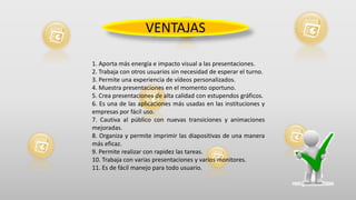 1. Aporta más energía e impacto visual a las presentaciones.
2. Trabaja con otros usuarios sin necesidad de esperar el turno.
3. Permite una experiencia de vídeos personalizados.
4. Muestra presentaciones en el momento oportuno.
5. Crea presentaciones de alta calidad con estupendos gráficos.
6. Es una de las aplicaciones más usadas en las instituciones y
empresas por fácil uso.
7. Cautiva al público con nuevas transiciones y animaciones
mejoradas.
8. Organiza y permite imprimir las diapositivas de una manera
más eficaz.
9. Permite realizar con rapidez las tareas.
10. Trabaja con varias presentaciones y varios monitores.
11. Es de fácil manejo para todo usuario.
VENTAJAS
 