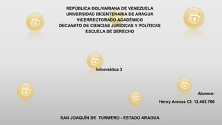 REPÚBLICA BOLIVARIANA DE VENEZUELA
UNIVERSIDAD BICENTENARIA DE ARAGUA
VICERRECTORADO ACADÉMICO
DECANATO DE CIENCIAS JURÍDICAS Y POLÍTICAS
ESCUELA DE DERECHO
Informática 3
Alumno:
Henry Arenas CI: 12.403.766
SAN JOAQUÍN DE TURMERO - ESTADO ARAGUA
 