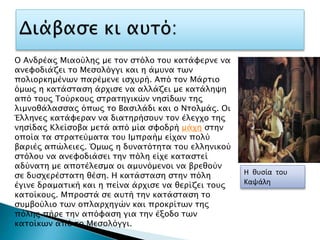 Η θυσία του
Καψάλη
Ο Ανδρέας Μιαούλης με τον στόλο του κατάφερνε να
ανεφοδιάζει το Μεσολόγγι και η άμυνα των
πολιορκημένων παρέμενε ισχυρή. Από τον Μάρτιο
όμως η κατάσταση άρχισε να αλλάζει με κατάληψη
από τους Τούρκους στρατηγικών νησίδων της
λιμνοθάλασσας όπως το Βασιλάδι και ο Ντολμάς. Οι
Έλληνες κατάφεραν να διατηρήσουν τον έλεγχο της
νησίδας Κλείσοβα μετά από μία σφοδρή μάχη στην
οποία τα στρατεύματα του Ιμπραήμ είχαν πολύ
βαριές απώλειες. Όμως η δυνατότητα του ελληνικού
στόλου να ανεφοδιάσει την πόλη είχε καταστεί
αδύνατη με αποτέλεσμα οι αμυνόμενοι να βρεθούν
σε δυσχερέστατη θέση. Η κατάσταση στην πόλη
έγινε δραματική και η πείνα άρχισε να θερίζει τους
κατοίκους. Μπροστά σε αυτή την κατάσταση το
συμβούλιο των οπλαρχηγών και προκρίτων της
πόλης πήρε την απόφαση για την έξοδο των
κατοίκων από το Μεσολόγγι.
 