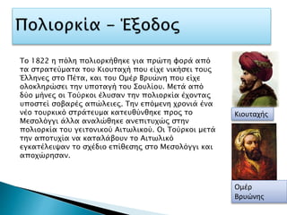 Κιουταχής
Ομέρ
Βρυώνης
Το 1822 η πόλη πολιορκήθηκε για πρώτη φορά από
τα στρατεύματα του Κιουταχή που είχε νικήσει τους
Έλληνες στο Πέτα, και του Ομέρ Βρυώνη που είχε
ολοκληρώσει την υποταγή του Σουλίου. Μετά από
δύο μήνες οι Τούρκοι έλυσαν την πολιορκία έχοντας
υποστεί σοβαρές απώλειες. Την επόμενη χρονιά ένα
νέο τουρκικό στράτευμα κατευθύνθηκε προς το
Μεσολόγγι άλλα αναλώθηκε ανεπιτυχώς στην
πολιορκία του γειτονικού Αιτωλικού. Οι Τούρκοι μετά
την αποτυχία να καταλάβουν το Αιτωλικό
εγκατέλειψαν το σχέδιο επίθεσης στο Μεσολόγγι και
αποχώρησαν.
 