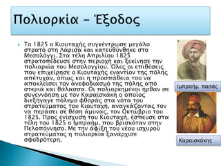  Το 1825 ο Κιουταχής συγκέντρωσε μεγάλο
στρατό στη Λάρισα και κατευθύνθηκε στο
Μεσολόγγι. Στα τέλη Απριλίου 1825
στρατοπέδευσε στην περιοχή και ξεκίνησε την
πολιορκία του Μεσολογγίου. Όλες οι επιθέσεις
που επιχείρησε ο Κιουταχής εναντίον της πόλης
απέτυχαν, όπως και η προσπάθεια του να
αποκλείσει τον ανεφοδιασμό της πόλης από
στεριά και θάλασσα. Οι πολιορκημένοι ήρθαν σε
συνεννόηση με τον Καραϊσκάκη ο οποίος
διεξήγαγε πόλεμο φθοράς στα νότα του
στρατεύματος του Κιουταχή, αναγκάζοντας τον
να περάσει σε θέση άμυνας, τον Οκτώβριο του
1825. Προς ενίσχυση του Κιουταχή, έσπευσε στα
τέλη του 1825 ο Ιμπραήμ, που βρισκόταν στην
Πελοπόννησο. Με την άφιξη του νέου ισχυρού
στρατεύματος η πολιορκία ξανάρχισε
σφοδρότερη.
Ιμπραήμ πασάς
Καραισκάκης
 
