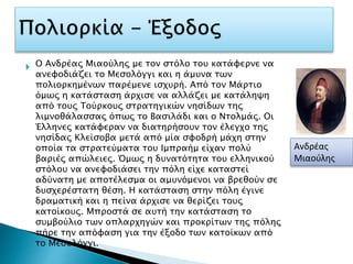 
Ανδρέας
Μιαούλης
Ο Ανδρέας Μιαούλης με τον στόλο του κατάφερνε να
ανεφοδιάζει το Μεσολόγγι και η άμυνα των
πολιορκημένων παρέμενε ισχυρή. Από τον Μάρτιο
όμως η κατάσταση άρχισε να αλλάζει με κατάληψη
από τους Τούρκους στρατηγικών νησίδων της
λιμνοθάλασσας όπως το Βασιλάδι και ο Ντολμάς. Οι
Έλληνες κατάφεραν να διατηρήσουν τον έλεγχο της
νησίδας Κλείσοβα μετά από μία σφοδρή μάχη στην
οποία τα στρατεύματα του Ιμπραήμ είχαν πολύ
βαριές απώλειες. Όμως η δυνατότητα του ελληνικού
στόλου να ανεφοδιάσει την πόλη είχε καταστεί
αδύνατη με αποτέλεσμα οι αμυνόμενοι να βρεθούν σε
δυσχερέστατη θέση. Η κατάσταση στην πόλη έγινε
δραματική και η πείνα άρχισε να θερίζει τους
κατοίκους. Μπροστά σε αυτή την κατάσταση το
συμβούλιο των οπλαρχηγών και προκρίτων της πόλης
πήρε την απόφαση για την έξοδο των κατοίκων από
το Μεσολόγγι.
 