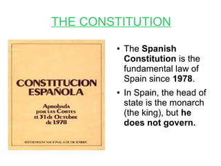 THE CONSTITUTION
● The Spanish
Constitution is the
fundamental law of
Spain since 1978.
● In Spain, the head of
state is the monarch
(the king), but he
does not govern.