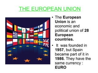 THE EUROPEAN UNION
● The European
Union is an
economic and
political union of 28
European
countries.
● It was founded in
1957, but Spain
became part of it in
1986. They have the
same currency :
EURO