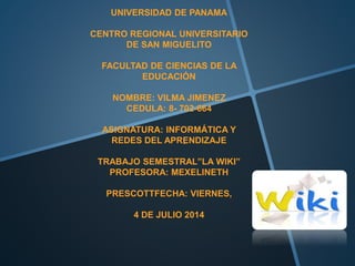 .
UNIVERSIDAD DE PANAMA
CENTRO REGIONAL UNIVERSITARIO
DE SAN MIGUELITO
FACULTAD DE CIENCIAS DE LA
EDUCACIÓN
NOMBRE: VILMA JIMENEZ
CEDULA: 8- 702-664
ASIGNATURA: INFORMÁTICA Y
REDES DEL APRENDIZAJE
TRABAJO SEMESTRAL”LA WIKI”
PROFESORA: MEXELINETH
PRESCOTTFECHA: VIERNES,
4 DE JULIO 2014
 