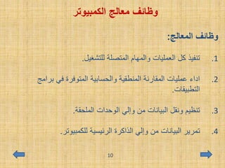 ‫معالج‬ ‫وظائف‬‫الكمبيوتر‬
‫المعالج‬ ‫وظائف‬:
.1‫للتشغيل‬ ‫المتصلة‬ ‫والمهام‬ ‫العمليات‬ ‫كل‬ ‫تنفيذ‬.
.2‫برامج‬ ‫في‬ ‫المتوفرة‬ ‫والحسابية‬ ‫المنطقية‬ ‫المقارنة‬ ‫عمليات‬ ‫اداء‬
‫التطبيقات‬.
.3‫الملحقة‬ ‫الوحدات‬ ‫وإلي‬ ‫من‬ ‫البيانات‬ ‫ونقل‬ ‫تنظيم‬.
.4‫للكمبيوتر‬ ‫الرئيسية‬ ‫الذاكرة‬ ‫وإلي‬ ‫من‬ ‫البيانات‬ ‫تمرير‬.
10
 