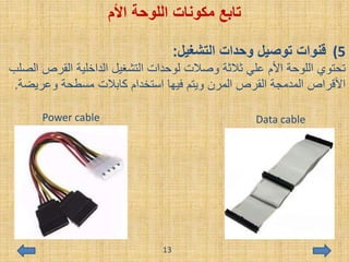 ‫اللوحة‬ ‫مكونات‬ ‫تابع‬‫األم‬
(5‫التشغيل‬ ‫وحدات‬ ‫توصيل‬ ‫قنوات‬:
‫القرص‬ ‫الداخلية‬ ‫التشغيل‬ ‫لوحدات‬ ‫وصالت‬ ‫ثالثة‬ ‫علي‬ ‫األم‬ ‫اللوحة‬ ‫تحتوي‬‫الصلب‬
‫وعريض‬ ‫مسطحة‬ ‫كابالت‬ ‫استخدام‬ ‫فيها‬ ‫ويتم‬ ‫المرن‬ ‫القرص‬ ‫المدمجة‬ ‫األقراص‬‫ة‬.
Power cable Data cable
13
 
