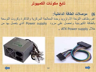 ‫مكونات‬ ‫تابع‬‫الكمبيوتر‬
(6‫الداخلية‬ ‫الطاقة‬ ‫موصالت‬:
‫اهم‬‫وظائف‬‫اللوحة‬‫األم‬‫تزويد‬‫وحدة‬‫المعالجة‬‫المركزية‬‫والذاكرة‬‫وكروت‬‫التو‬‫سعة‬
‫بالطاقة‬‫الكهربئية‬‫وتحصل‬‫علي‬‫مزود‬Power supply‫الذي‬‫يتصل‬‫بها‬‫من‬
‫خالل‬ATX Power supply.
14
 
