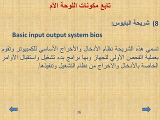 ‫اللوحة‬ ‫مكونات‬ ‫تابع‬‫األم‬
(8‫البايوس‬ ‫شريحة‬:
‫تسمي‬‫هذه‬‫الشريحة‬‫نظام‬‫األدخال‬‫واألخراج‬‫األساسي‬‫للكمبيوتر‬‫و‬‫تقوم‬
‫بعملية‬‫الفحص‬‫األولي‬‫للجهاز‬‫وبها‬‫برامج‬‫بدء‬‫تشغيل‬‫واستق‬‫بال‬‫األوامر‬
‫الخاصة‬‫باألدخال‬‫واالخراج‬‫من‬‫نظام‬‫التشغيل‬‫وتنفيذها‬.
16
 