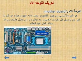 ‫األم‬ ‫اللوحه‬ ‫تعريف‬
:mother board  ‫االم‬ ‫اللوحة‬
‫ك‬ ‫عن‬ ‫وعبارة‬ ‫عليها‬ ‫ادائه‬ ‫يعتمد‬ ‫الكمبيوتر‬ ‫جهاز‬ ‫من‬ ‫الجزءاألساسي‬ ‫هو‬‫ارت‬
‫كابال‬ ‫خالل‬ ‫من‬ ‫او‬ ‫مباشرة‬ ‫به‬ ‫الكمبيوتر‬ ‫مكونات‬ ‫كل‬ ‫توصيل‬ ‫يتم‬ ‫كبير‬‫ونوافذ‬ ‫ت‬
.‫النظام‬ ‫علبة‬ ‫داخل‬ ‫مثبتة‬
6
 