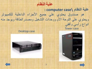 ‫علبة‬‫النظام‬
: computer case ‫النظام‬ ‫علبة‬
‫هو‬‫صندوق‬‫يحتوي‬‫علي‬‫جميع‬‫األجزاء‬‫الداخلية‬‫للكمبيوتر‬
‫ويحتوي‬‫علي‬‫اللوحة‬‫األم‬‫ووحدات‬‫التشغيل‬‫ومصدرالطاقة‬‫ويوج‬‫د‬‫منه‬
‫انواع‬‫رأسي‬‫وأفقي‬
Tower case
Desktop case
7
 