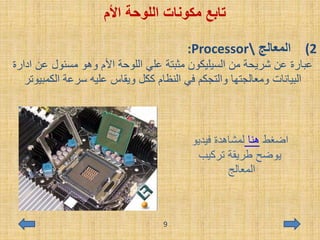 ‫اللوحة‬ ‫مكونات‬ ‫تابع‬‫األم‬
(2‫المعالج‬:Processor
‫عن‬ ‫مسئول‬ ‫وهو‬ ‫األم‬ ‫اللوحة‬ ‫علي‬ ‫مثبتة‬ ‫السيليكون‬ ‫من‬ ‫شريحة‬ ‫عن‬ ‫عبارة‬‫ادارة‬
‫الكمب‬ ‫سرعة‬ ‫عليه‬ ‫ويقاس‬ ‫ككل‬ ‫النظام‬ ‫في‬ ‫والتجكم‬ ‫ومعالجتها‬ ‫البيانات‬‫يوتر‬
‫اضغط‬‫هنا‬‫فيديو‬ ‫لمشاهدة‬
‫تركيب‬ ‫طريقة‬ ‫يوضح‬
‫المعالج‬
9
 