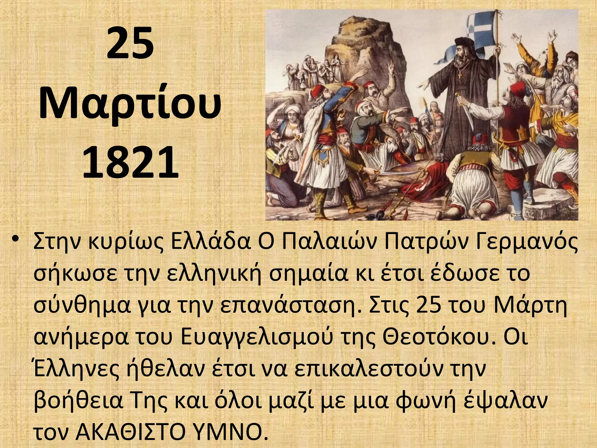 25
Μαρτίου
1821
• Στην κυρίως Ελλάδα Ο Παλαιών Πατρών Γερμανός
σήκωσε την ελληνική σημαία κι έτσι έδωσε το
σύνθημα για την επανάσταση. Στις 25 του Μάρτη
ανήμερα του Ευαγγελισμού της Θεοτόκου. Οι
Έλληνες ήθελαν έτσι να επικαλεστούν την
βοήθεια Της και όλοι μαζί με μια φωνή έψαλαν
τον ΑΚΑΘΙΣΤΟ ΥΜΝΟ.
 