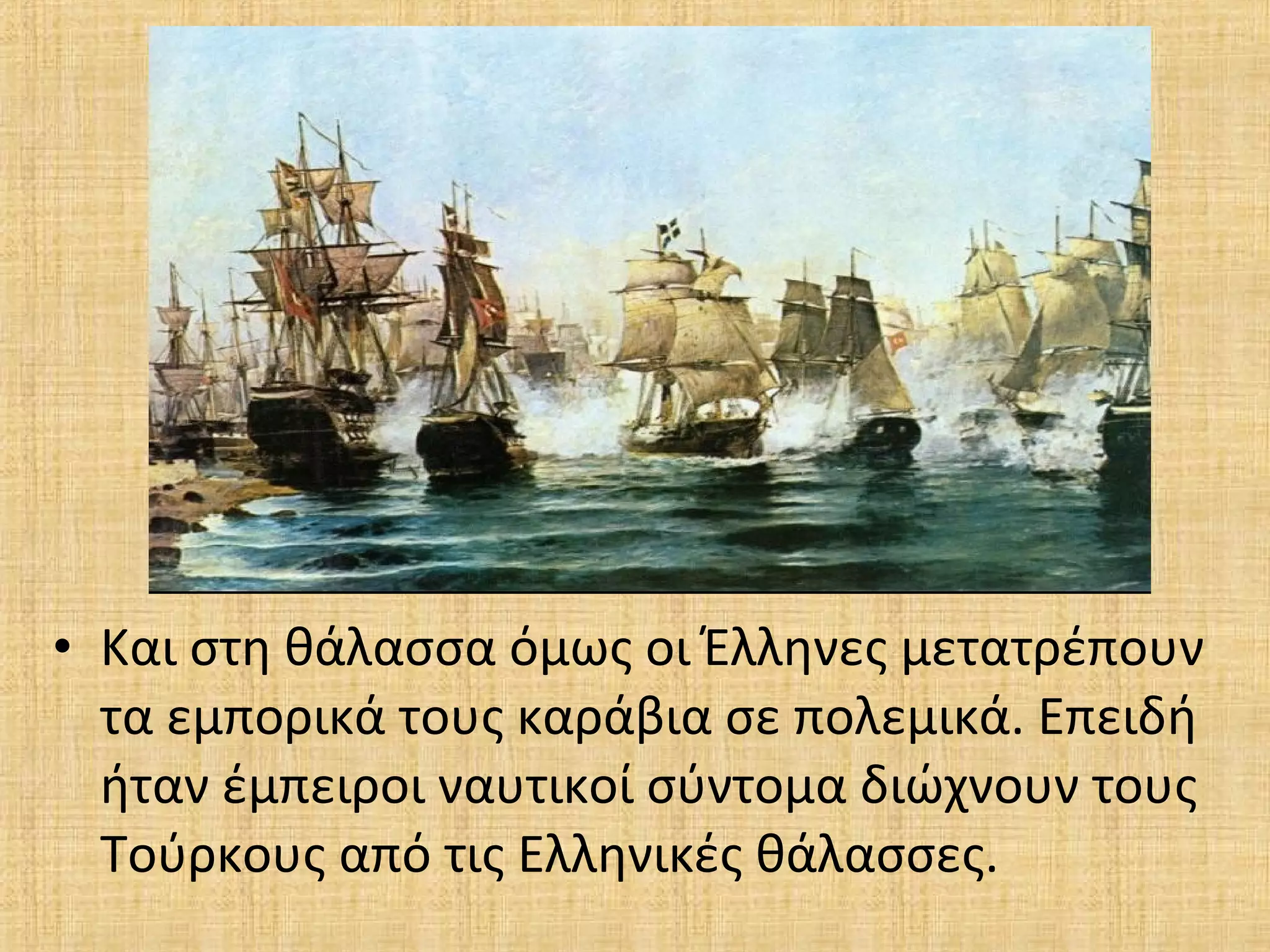 • Και στη θάλασσα όμως οι Έλληνες μετατρέπουν
τα εμπορικά τους καράβια σε πολεμικά. Επειδή
ήταν έμπειροι ναυτικοί σύντομα διώχνουν τους
Τούρκους από τις Ελληνικές θάλασσες.
 