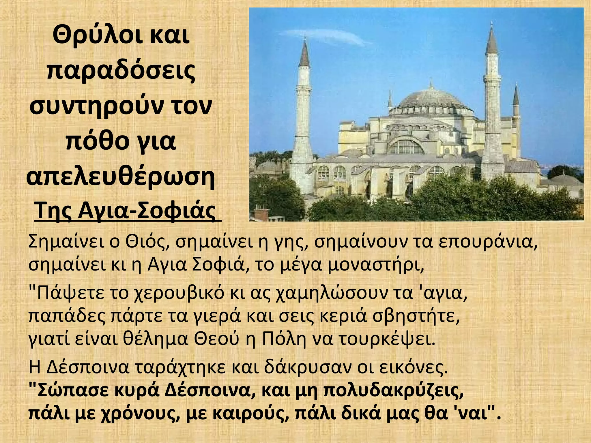 Θρύλοι και
παραδόσεις
συντηρούν τον
πόθο για
απελευθέρωση
Της Αγια-Σοφιάς
Σημαίνει ο Θιός, σημαίνει η γης, σημαίνουν τα επουράνια,
σημαίνει κι η Αγια Σοφιά, το μέγα μοναστήρι,
"Πάψετε το χερουβικό κι ας χαμηλώσουν τα 'αγια,
παπάδες πάρτε τα γιερά και σεις κεριά σβηστήτε,
γιατί είναι θέλημα Θεού η Πόλη να τουρκέψει.
Η Δέσποινα ταράχτηκε και δάκρυσαν οι εικόνες.
"Σώπασε κυρά Δέσποινα, και μη πολυδακρύζεις,
πάλι με χρόνους, με καιρούς, πάλι δικά μας θα 'ναι".
 