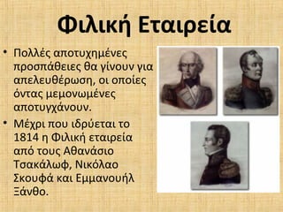 Φιλική Εταιρεία
• Πολλές αποτυχημένες
προσπάθειες θα γίνουν για
απελευθέρωση, οι οποίες
όντας μεμονωμένες
αποτυγχάνουν.
• Μέχρι που ιδρύεται το
1814 η Φιλική εταιρεία
από τους Αθανάσιο
Τσακάλωφ, Νικόλαο
Σκουφά και Εμμανουήλ
Ξάνθο.
 