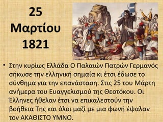 25
Μαρτίου
1821
• Στην κυρίως Ελλάδα Ο Παλαιών Πατρών Γερμανός
σήκωσε την ελληνική σημαία κι έτσι έδωσε το
σύνθημα για την επανάσταση. Στις 25 του Μάρτη
ανήμερα του Ευαγγελισμού της Θεοτόκου. Οι
Έλληνες ήθελαν έτσι να επικαλεστούν την
βοήθεια Της και όλοι μαζί με μια φωνή έψαλαν
τον ΑΚΑΘΙΣΤΟ ΥΜΝΟ.
 
