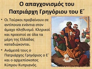 Ο απαγχονισμός του
Πατριάρχη Γρηγόριου του Ε΄
• Οι Τούρκοι προβαίνουν σε
αντίποινα ενάντια στον
άμαχο πληθυσμό. Κληρικοί
και προεστοί σε όλα τα
μέρη της Ελλάδας
καταδιώκονται.
• Ανάμεσά τους ο
Πατριάρχης Γρηγόριος ο Ε΄
και ο αρχιεπίσκοπος
Κύπρου Κυπριανός.
 