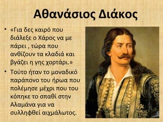 Αθανάσιος Διάκος
• «Για δες καιρό που
διάλεξε ο Χάρος να με
πάρει , τώρα που
ανθίζουν τα κλαδιά και
βγάζει η γης χορτάρι.»
• Τούτο ήταν το μοναδικό
παράπονο του ήρωα που
πολέμησε μέχρι που του
κόπηκε το σπαθί στην
Αλαμάνα για να
συλληφθεί αιχμάλωτος.
 