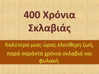 400 Χρόνια
Σκλαβιάς
Καλύτερα μιας ώρας ελεύθερη ζωή,
παρά σαράντα χρόνια σκλαβιά και
φυλακή.
 