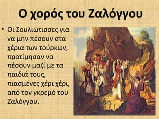 Ο χορός του Ζαλόγγου
• Οι Σουλιώτισσες για
να μην πέσουν στα
χέρια των τούρκων,
προτίμησαν να
πέσουν μαζί με τα
παιδιά τους,
πιασμένες χέρι χέρι,
από τον γκρεμό του
Ζαλόγγου.
 