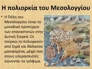 Η πολιορκία του Μεσολογγίου
• Η Πόλη του
Μεσολογγίου είναι το
μοναδικό προπύργιο
των επαναστατών στην
Δυτική Στερεά. Οι
τούρκοι το πολιορκούν
από ξηρά και θάλασσα
μανιασμένα, μέχρι που
στους υπερασπιστές
σώνονται τα τρόφιμα.
 