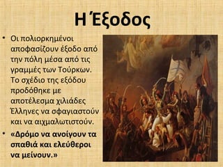 Η Έξοδος
• Οι πολιορκημένοι
αποφασίζουν έξοδο από
την πόλη μέσα από τις
γραμμές των Τούρκων.
Το σχέδιο της εξόδου
προδόθηκε με
αποτέλεσμα χιλιάδες
Έλληνες να σφαγιαστούν
και να αιχμαλωτιστούν.
• «Δρόμο να ανοίγουν τα
σπαθιά και ελεύθεροι
να μείνουν.»
 