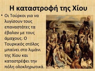 Η καταστροφή της Χίου
• Οι Τούρκοι για να
λυγίσουν τους
επαναστάτες τα
έβαλαν με τους
άμαχους. Ο
Τουρκικός στόλος
μπαίνει στο λιμάνι
της Χίου και
καταστρέφει την
πόλη ολοκληρωτικά.
 