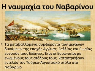 Η ναυμαχία του Ναβαρίνου
• Τα μεταβαλλόμενα συμφέροντα των μεγάλων
δυνάμεων της εποχής Αγγλίας, Γαλλίας και Ρωσίας
ευνοούν τους Έλληνες. Έτσι οι Ευρωπαίοι με
ενωμένους τους στόλους τους, καταστρέφουν
εντελώς τον Τούρκο-Αιγυπτιακό στόλο στο
Ναβαρίνο.
 