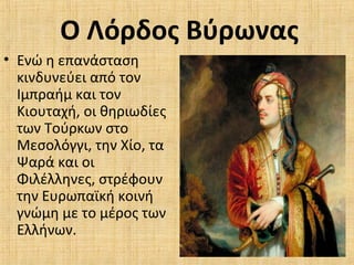 Ο Λόρδος Βύρωνας
• Ενώ η επανάσταση
κινδυνεύει από τον
Ιμπραήμ και τον
Κιουταχή, οι θηριωδίες
των Τούρκων στο
Μεσολόγγι, την Χίο, τα
Ψαρά και οι
Φιλέλληνες, στρέφουν
την Ευρωπαϊκή κοινή
γνώμη με το μέρος των
Ελλήνων.
 