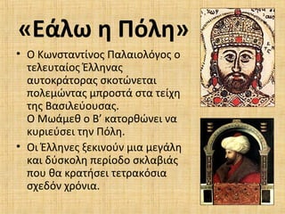 «Εάλω η Πόλη»
• Ο Κωνσταντίνος Παλαιολόγος ο
τελευταίος Έλληνας
αυτοκράτορας σκοτώνεται
πολεμώντας μπροστά στα τείχη
της Βασιλεύουσας.
Ο Μωάμεθ ο Β’ κατορθώνει να
κυριεύσει την Πόλη.
• Οι Έλληνες ξεκινούν μια μεγάλη
και δύσκολη περίοδο σκλαβιάς
που θα κρατήσει τετρακόσια
σχεδόν χρόνια.
 