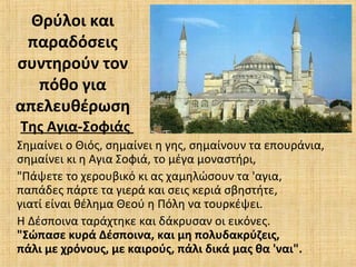 Θρύλοι και
παραδόσεις
συντηρούν τον
πόθο για
απελευθέρωση
Της Αγια-Σοφιάς
Σημαίνει ο Θιός, σημαίνει η γης, σημαίνουν τα επουράνια,
σημαίνει κι η Αγια Σοφιά, το μέγα μοναστήρι,
"Πάψετε το χερουβικό κι ας χαμηλώσουν τα 'αγια,
παπάδες πάρτε τα γιερά και σεις κεριά σβηστήτε,
γιατί είναι θέλημα Θεού η Πόλη να τουρκέψει.
Η Δέσποινα ταράχτηκε και δάκρυσαν οι εικόνες.
"Σώπασε κυρά Δέσποινα, και μη πολυδακρύζεις,
πάλι με χρόνους, με καιρούς, πάλι δικά μας θα 'ναι".
 