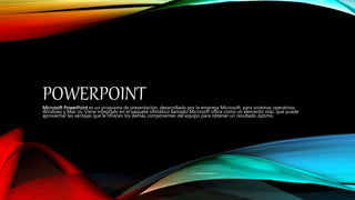 POWERPOINTMicrosoft PowerPoint es un programa de presentación, desarrollado por la empresa Microsoft, para sistemas operativos
Windows y Mac os. Viene integrado en el paquete ofimático llamado Microsoft office como un elemento más, que puede
aprovechar las ventajas que le ofrecen los demás componentes del equipo para obtener un resultado óptimo.
 