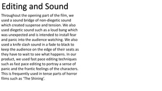 Editing and Sound
Throughout the opening part of the film, we
used a sound bridge of non-diegetic sound
which created suspense and tension. We also
used diegetic sound such as a loud bang which
was unexpected and is intended to install fear
and panic into the audience watching. We also
used a knife slash sound in a fade to black to
keep the audience on the edge of their seats as
they have to wait to see what happens. In our
product, we used fast pace editing techniques
such as fast pace editing to portray a sense of
panic and the frantic feelings of the characters.
This is frequently used in tense parts of horror
films such as ‘The Shining’.
 