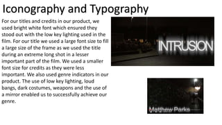 Iconography and Typography
For our titles and credits in our product, we
used bright white font which ensured they
stood out with the low key lighting used in the
film. For our title we used a large font size to fill
a large size of the frame as we used the title
during an extreme long shot in a lesser
important part of the film. We used a smaller
font size for credits as they were less
important. We also used genre indicators in our
product. The use of low key lighting, loud
bangs, dark costumes, weapons and the use of
a mirror enabled us to successfully achieve our
genre.
 