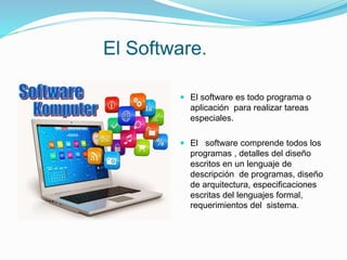 El Software.
 El software es todo programa o
aplicación para realizar tareas
especiales.
 El software comprende todos los
programas , detalles del diseño
escritos en un lenguaje de
descripción de programas, diseño
de arquitectura, especificaciones
escritas del lenguajes formal,
requerimientos del sistema.
 
