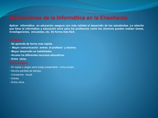 Aplicar informática en educación asegura con más calidad el desarrollo de los estudiantes. La relación
que tiene la informática y educación sirve para los profesores como los alumnos puedan realizar tareas,
investigaciones, encuestas, etc. De forma más fácil.
Ventajas:
Se aprende de forma más rápida.
 Mayor comunicación entres el profesor y alumno.
Mayor desarrollo en habilidades.
Acceso ha diferentes recursos educativos.
Entre otros.
Desventajas:
El copiar y pegar para luego presentarlo como propio.
Mucha perdida de tiempo.
Cansancio visual.
Estrés.
Entre otros.
 