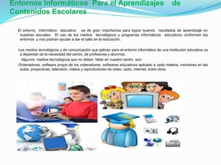 Entornos Informáticos Para el Aprendizajes de
Contenidos Escolares
El entorno informático educativo es de gran importancia para lograr buenos resultados de aprendizaje en
nuestras escuelas. El uso de los medios tecnológicos y programas informáticos educativos conforman los
entornos y nos podrían ayudar a dar el salto en la educación .
Los medios tecnológicos y de comunicación que aplican para el entorno informático de una institución educativa va
a depender de la necesidad del centro, de profesores y alumnos.
Algunos medios tecnológicos que no deben faltar en nuestro centro son:
Ordenadores, software propio de los ordenadores, softwares educativos aplicado a cada materia, monitores en las
aulas, proyectores, televisión, videos y reproductores de video, radio, internet, entre otros.
 